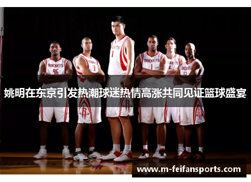 姚明在东京引发热潮球迷热情高涨共同见证篮球盛宴