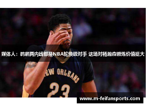 媒体人：鹈鹕两内线都是NBA轮换级对手 这场对杨瀚森锻炼价值挺大
